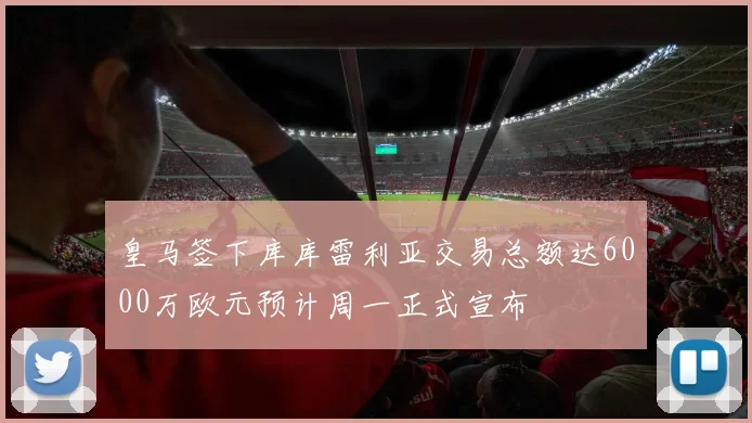 皇马签下库库雷利亚交易总额达6000万欧元预计周一正式宣布