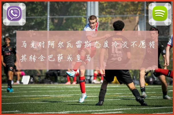 马竞对阿尔瓦雷斯态度冷淡不愿将其转会巴萨或皇马