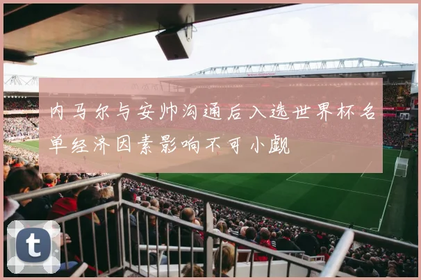 内马尔与安帅沟通后入选世界杯名单经济因素影响不可小觑