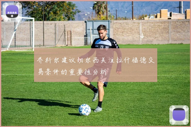乔科尔建议切尔西关注拉什福德交易条件的重要性分析