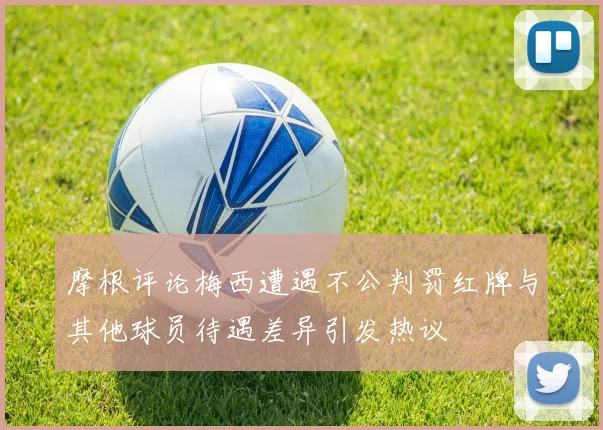 摩根评论梅西遭遇不公判罚红牌与其他球员待遇差异引发热议