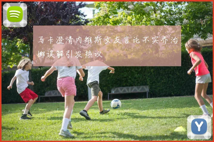 马卡澄清内维斯女友言论不实乔治娜误解引发热议