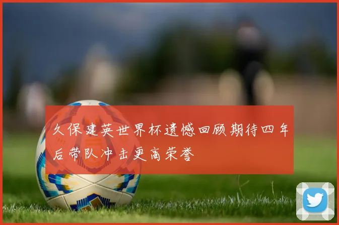 久保建英世界杯遗憾回顾期待四年后带队冲击更高荣誉