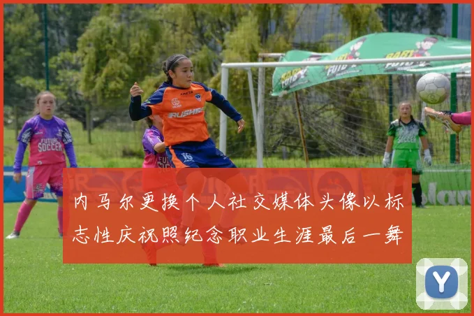 内马尔更换个人社交媒体头像以标志性庆祝照纪念职业生涯最后一舞