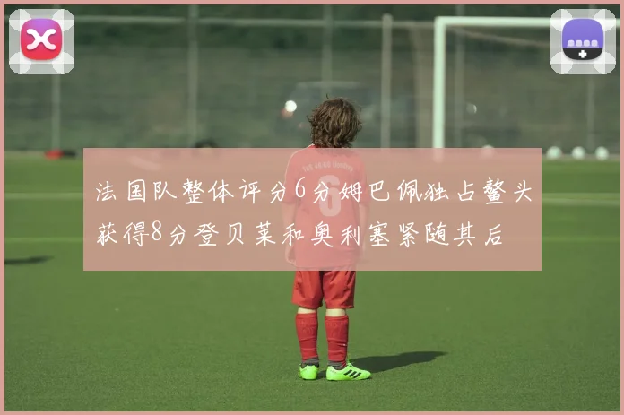 法国队整体评分6分姆巴佩独占鳌头获得8分登贝莱和奥利塞紧随其后