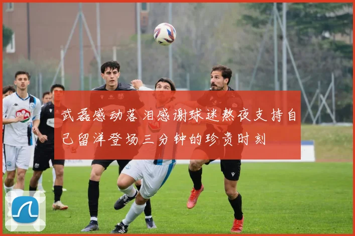 武磊感动落泪感谢球迷熬夜支持自己留洋登场三分钟的珍贵时刻