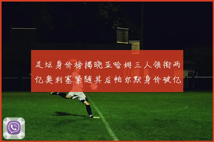 足坛身价榜揭晓亚哈姆三人领衔两亿奥利塞紧随其后帕尔默身价破亿