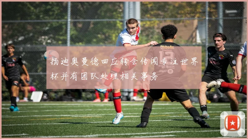 扬迪奥曼德回应转会传闻专注世界杯并有团队处理相关事务