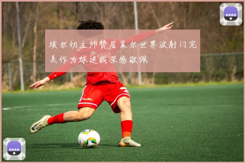 埃尔切主帅赞居莱尔世界波射门完美作为球迷我深感敬佩