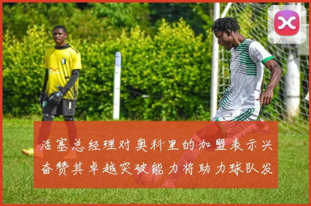 活塞总经理对奥科里的加盟表示兴奋赞其卓越突破能力将助力球队发展